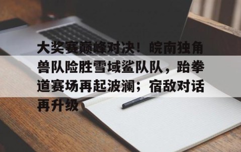 开云网页版中国官网-大奖赛巅峰对决！皖南独角兽队险胜雪域鲨队队，跆拳道赛场再起波澜；宿敌对话再升级
