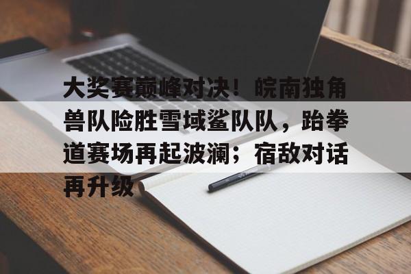 大奖赛巅峰对决！皖南独角兽队险胜雪域鲨队队，跆拳道赛场再起波澜；宿敌对话再升级